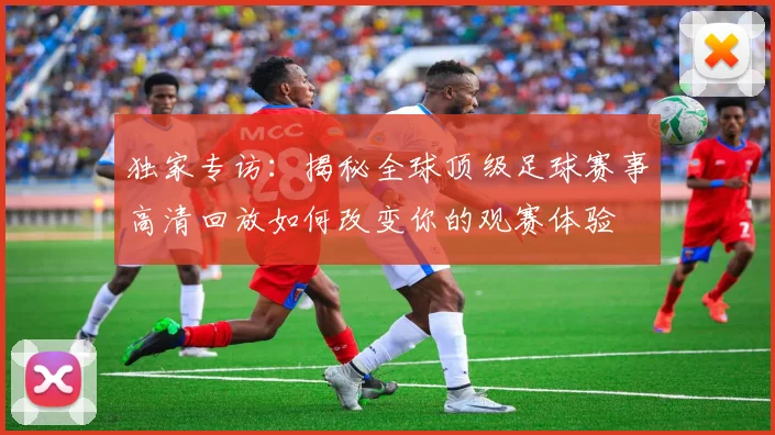 独家专访：揭秘全球顶级足球赛事高清回放如何改变你的观赛体验