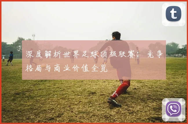 深度解析世界足球顶级联赛:竞争格局与商业价值全览
