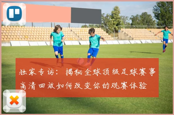 独家专访：揭秘全球顶级足球赛事高清回放如何改变你的观赛体验
