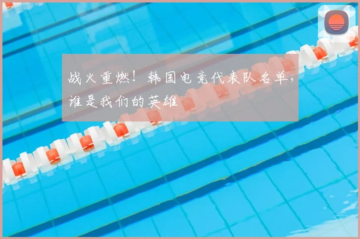 战火重燃！韩国电竞代表队名单，谁是我们的英雄
