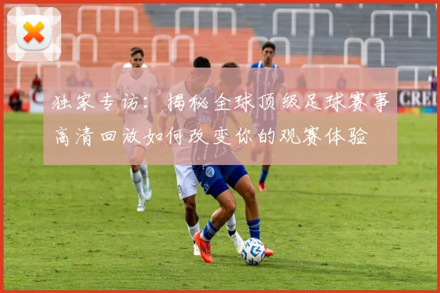 独家专访：揭秘全球顶级足球赛事高清回放如何改变你的观赛体验