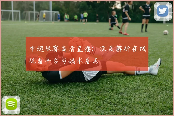 中超联赛高清直播:深度解析在线观看平台与战术看点