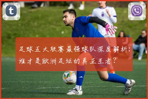 足球五大联赛最强球队深度解析：谁才是欧洲足坛的真正王者？