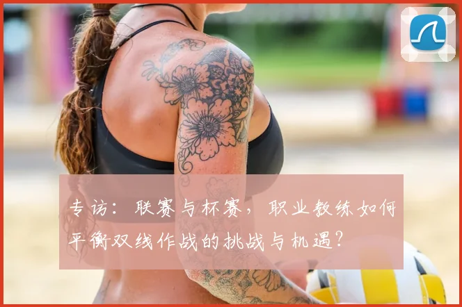 专访：联赛与杯赛，职业教练如何平衡双线作战的挑战与机遇？